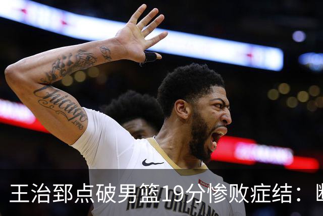 王治郅点破男篮19分惨败症结：断电不在手感，在抗压与对抗